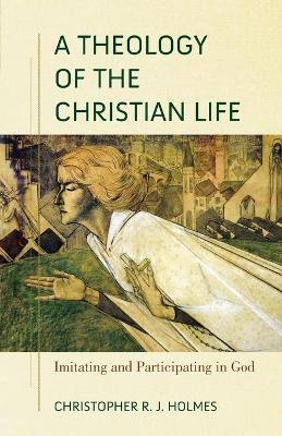 A Theology of the Christian Life – Imitating and Participating in God - Christopher R. Holmes