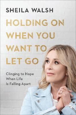 Holding On When You Want to Let Go – Clinging to Hope When Life Is Falling Apart - Sheila Walsh