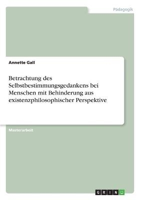 Betrachtung des Selbstbestimmungsgedankens bei Menschen mit Behinderung aus existenzphilosophischer Perspektive - Annette Gall