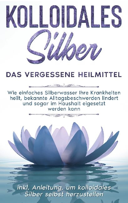 Kolloidales Silber - das vergessene Heilmittel: Wie einfaches Silberwasser Ihre Krankheiten heilt, bekannte Alltagsbeschwerden lindert und sogar im Haushalt eigesetzt werden kann - inkl. Anleitung, um kolloidales Silber selbst herzustellen - Martina Kohl