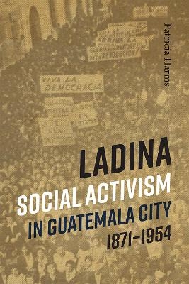 Ladina Social Activism in Guatemala City, 1871-1954 - Patricia Harms