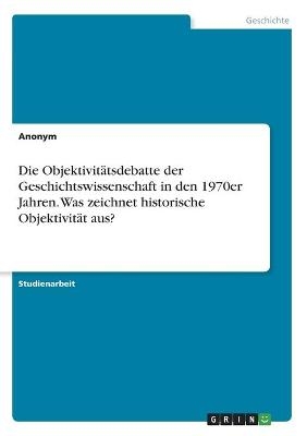 Die ObjektivitÃ¤tsdebatte der Geschichtswissenschaft in den 1970er Jahren. Was zeichnet historische ObjektivitÃ¤t aus? -  Anonymous