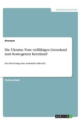 Die Ukraine. Vom vielfÃ¤ltigen Grenzland zum homogenen Kernland?