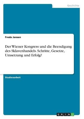 Der Wiener Kongress und die Beendigung des Sklavenhandels. Schritte, Gesetze, Umsetzung und Erfolg? - Freda Jansen