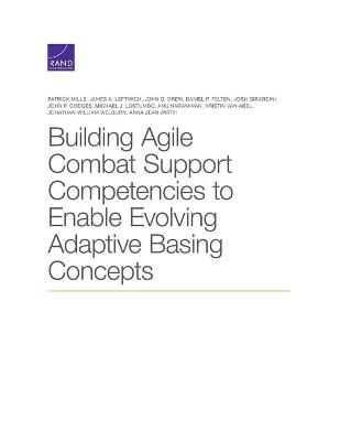 Building Agile Combat Support Competencies to Enable Evolving Adaptive Basing Concepts - Patrick Mills, James A Leftwich, Daniel P Felten, Josh Girardini, John P Godges