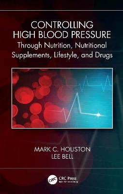 Controlling High Blood Pressure through Nutrition, Nutritional Supplements, Lifestyle, and Drugs - Mark C. Houston, Lee Bell