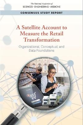 A Satellite Account to Measure the Retail Transformation - Engineering National Academies of Sciences  and Medicine,  Division of Behavioral and Social Sciences and Education,  Committee on National Statistics,  Panel on Measuring the Transformation of Retail Trade and Related Activities