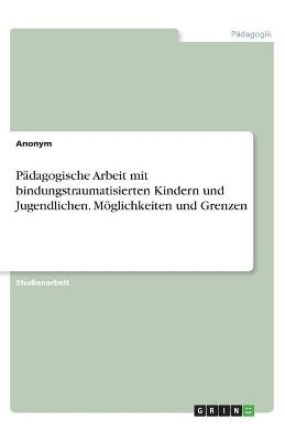 Pädagogische Arbeit mit bindungstraumatisierten Kindern und Jugendlichen. Möglichkeiten und Grenzen -  Anonym