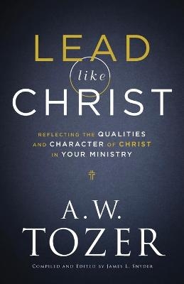 Lead like Christ – Reflecting the Qualities and Character of Christ in Your Ministry - A.W. Tozer, James L. Snyder