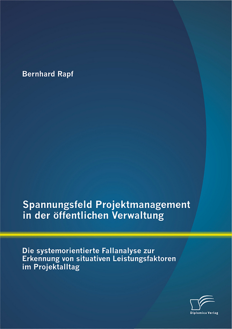 Spannungsfeld Projektmanagement in der öffentlichen Verwaltung: Die systemorientierte Fallanalyse zur Erkennung von situativen Leistungsfaktoren im Projektalltag - Bernhard Rapf