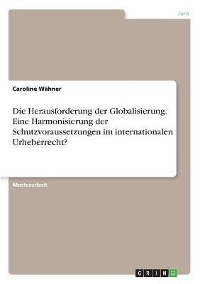 Die Herausforderung der Globalisierung. Eine Harmonisierung der Schutzvoraussetzungen im internationalen Urheberrecht? - Caroline WÃ¤hner