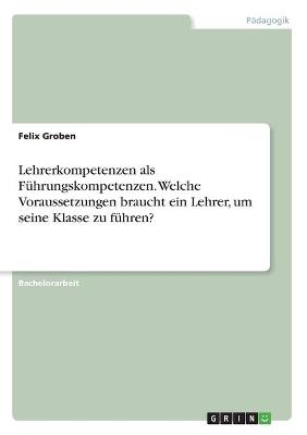 Lehrerkompetenzen als FÃ¼hrungskompetenzen. Welche Voraussetzungen braucht ein Lehrer, um seine Klasse zu fÃ¼hren? - Felix Groben