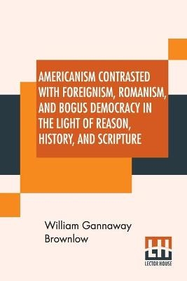 Americanism Contrasted With Foreignism, Romanism, And Bogus Democracy In The Light Of Reason, History, And Scripture - William Gannaway Brownlow