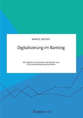 Digitalisierung im Banking. Wie digitale Innovationen die Banken und ihre Kundenbeziehung verÃ¤ndern - Marcel Becker