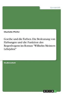 Goethe und die Farben. Die Bedeutung von FÃ¤rbungen und die Funktion des Regenbogens im Roman "Wilhelm Meisters Lehrjahre" - Charlotte Pfeifer