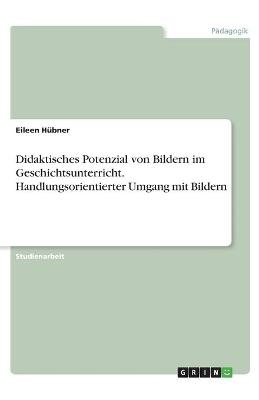 Didaktisches Potenzial von Bildern im Geschichtsunterricht. Handlungsorientierter Umgang mit Bildern - Eileen Hübner