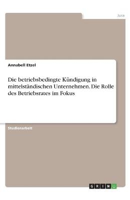 Die betriebsbedingte KÃ¼ndigung in mittelstÃ¤ndischen Unternehmen. Die Rolle des Betriebsrates im Fokus - Annabell Etzel