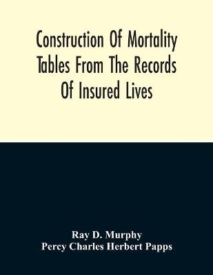 Construction Of Mortality Tables From The Records Of Insured Lives - Ray D Murphy, Percy Charles Herbert Papps