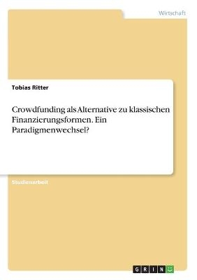 Crowdfunding als Alternative zu klassischen Finanzierungsformen. Ein Paradigmenwechsel? - Tobias Ritter