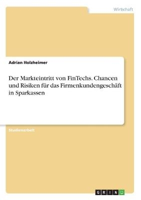 Der Markteintritt von FinTechs. Chancen und Risiken fÃ¼r das FirmenkundengeschÃ¤ft in Sparkassen - Adrian Holzheimer