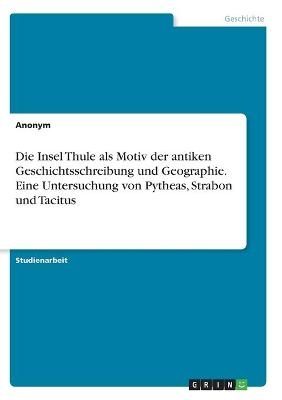 Die Insel Thule als Motiv der antiken Geschichtsschreibung und Geographie. Eine Untersuchung von Pytheas, Strabon und Tacitus -  Anonymous