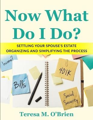 Now What Do I Do? Settling your Spouse's Estate - Organizing and Simplifying The Process - Teresa M O'Brien