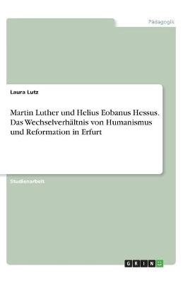 Martin Luther und Helius Eobanus Hessus. Das Wechselverhältnis von Humanismus und Reformation in Erfurt - Laura Lutz