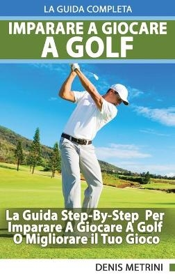 Imparare A Giocare A Golf - La Guida Completa Step-By-Step Per Imparare A Giocare A Golf O Migliorare il Tuo Gioco - Denis Metrini