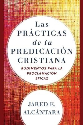 Las prácticas de la predicación cristiana – Rudimentos para la proclamación eficaz - Jared E. Alcántara