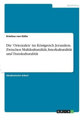 Die 'Orientalen' im KÃ¶nigreich Jerusalem. Zwischen MultikulturalitÃ¤t, InterkulturalitÃ¤t und TranskulturalitÃ¤t - Kristina von KÃ¶lln