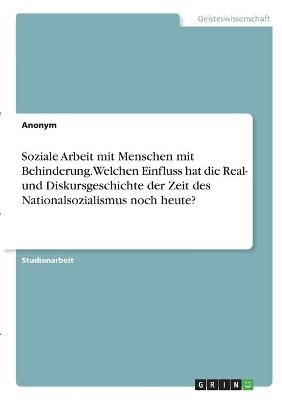 Soziale Arbeit mit Menschen mit Behinderung. Welchen Einfluss hat die Real- und Diskursgeschichte der Zeit des Nationalsozialismus noch heute? -  Anonymous