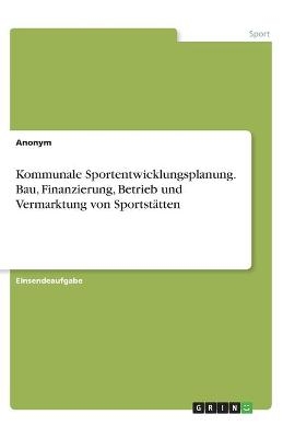 Kommunale Sportentwicklungsplanung. Bau, Finanzierung, Betrieb und Vermarktung von SportstÃ¤tten -  Anonym