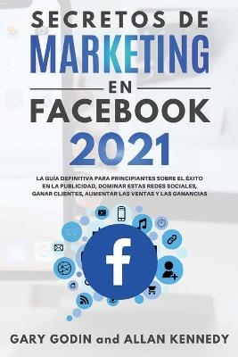 SECRETOS DE MARKETING EN FACEBOOK 2021 La guía definitiva para principiantes sobre el éxito en la publicidad, dominar estas redes sociales, ganar clientes, aumentar las ventas y las ganancias - Gary Godin, Allan Kennedy