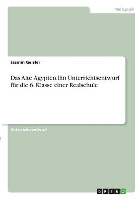 Das Alte Ägypten. Ein Unterrichtsentwurf für die 6. Klasse einer Realschule - Jasmin Geisler