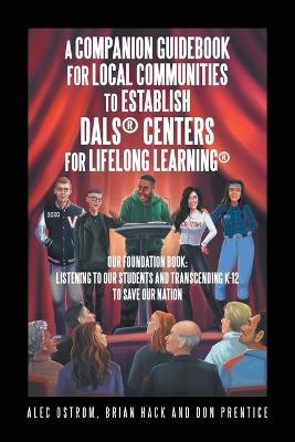 Listening to Our Students and Transcending K-12 to Save Our Nation a Companion Guidebook for Local Communities to Establish Dals(R) Centers for Lifelong Learning(R) - Alec Ostrom, Brian Hack, Don Prentice