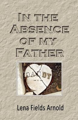 In the Absence of My Father - Lena M Arnold