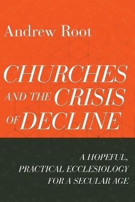 Churches and the Crisis of Decline – A Hopeful, Practical Ecclesiology for a Secular Age - Andrew Root