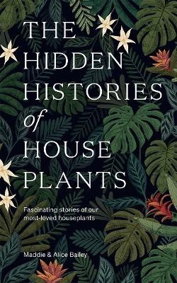 The Hidden Histories of Houseplants - Maddie Bailey, Alice Bailey