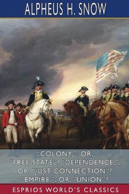 "Colony,"; or, "Free State"? "Dependence,"; or, "Just Connection"? "Empire,"; or, "Union"? (Esprios Classics) - Alpheus H Snow