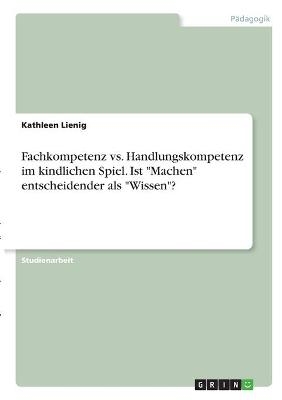 Fachkompetenz vs. Handlungskompetenz im kindlichen Spiel. Ist "Machen" entscheidender als "Wissen"? - Kathleen Lienig