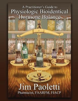 A Practitioner's Guide to Physiologic Bioidentical Hormone Balance - Jim Paoletti