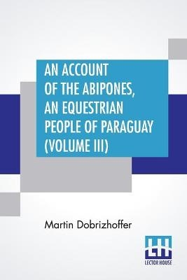 An Account Of The Abipones, An Equestrian People Of Paraguay (Volume III) - Martin Dobrizhoffer