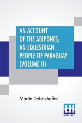 An Account Of The Abipones, An Equestrian People Of Paraguay (Volume II) - Martin Dobrizhoffer