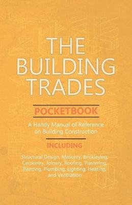 The Building Trades Pocketbook - A Handy Manual of Reference on Building Construction - Including Structural Design, Masonry, Bricklaying, Carpentry, Joinery, Roofing, Plastering, Painting, Plumbing, Lighting, Heating, and Ventilation -  ANON