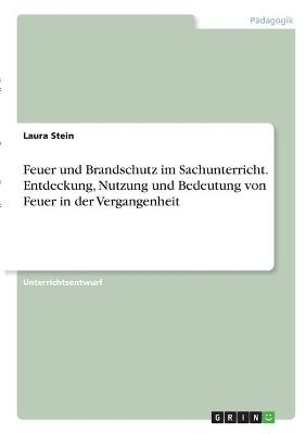 Feuer und Brandschutz im Sachunterricht. Entdeckung, Nutzung und Bedeutung von Feuer in der Vergangenheit - Laura Stein