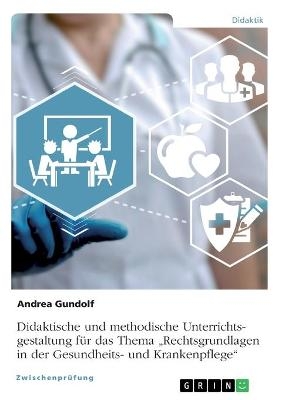 Didaktische und methodische Unterrichtsgestaltung fÃ¼r das Thema Â¿Rechtsgrundlagen in der Gesundheits- und KrankenpflegeÂ¿ - Andrea Gundolf