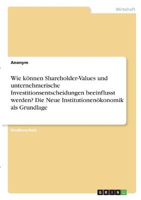 Wie können Shareholder-Values und unternehmerische Investitionsentscheidungen beeinflusst werden? Die Neue Institutionenökonomik als Grundlage -  Anonym