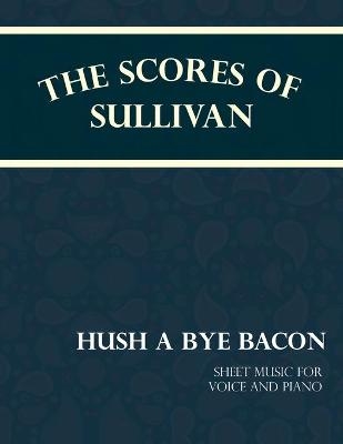 The Scores of Sullivan - Hush a Bye Bacon - Sheet Music for Voice and Piano - Arthur Sullivan, F C Barnard