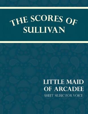 The Scores of Sullivan - Little Maid of Arcadee - Sheet Music for Voice - Arthur Sullivan, W S Gilbert