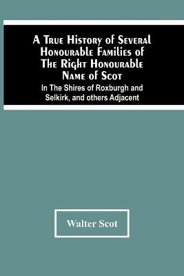 A True History Of Several Honourable Families Of The Right Honourable Name Of Scot, In The Shires Of Roxburgh And Selkirk, And Others Adjacent. - Walter Scot